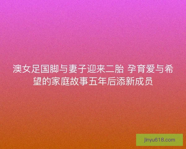 澳女足国脚与妻子迎来二胎 孕育爱与希望的家庭故事五年后添新成员