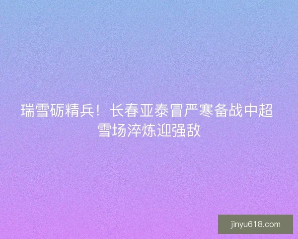 瑞雪砺精兵！长春亚泰冒严寒备战中超 雪场淬炼迎强敌