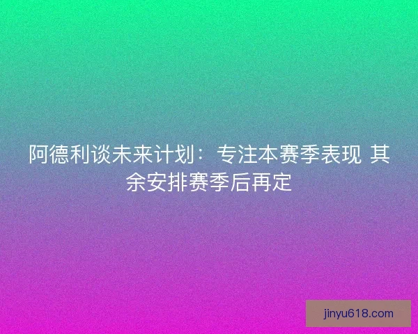 阿德利谈未来计划：专注本赛季表现 其余安排赛季后再定