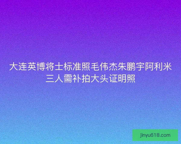 大连英博将士标准照毛伟杰朱鹏宇阿利米三人需补拍大头证明照
