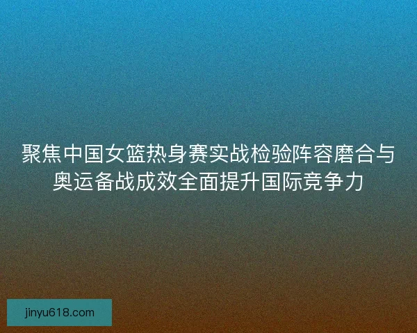 聚焦中国女篮热身赛实战检验阵容磨合与奥运备战成效全面提升国际竞争力