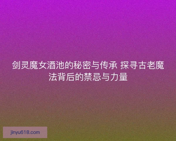 剑灵魔女酒池的秘密与传承 探寻古老魔法背后的禁忌与力量
