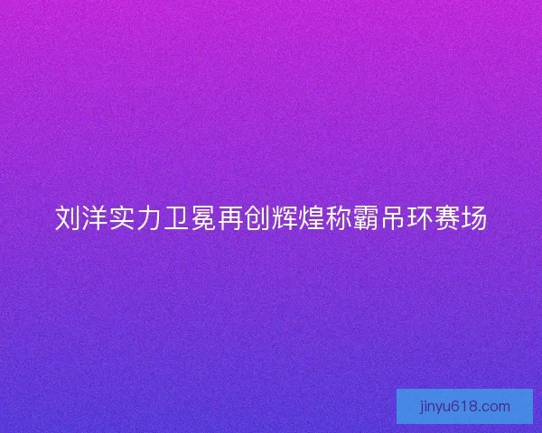 刘洋实力卫冕再创辉煌称霸吊环赛场