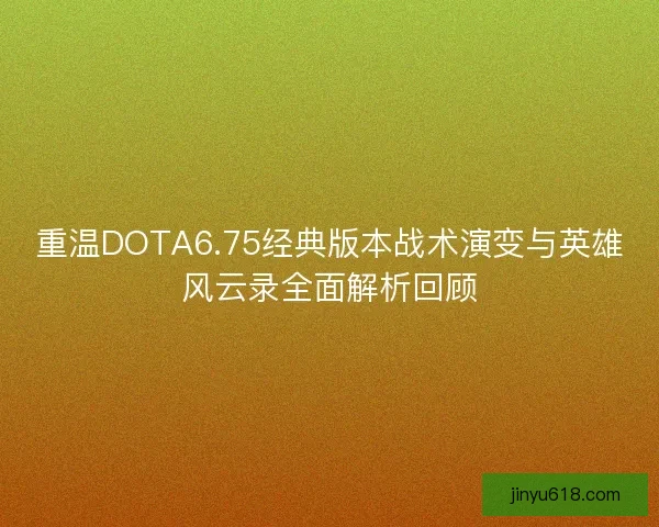 重温DOTA6.75经典版本战术演变与英雄风云录全面解析回顾