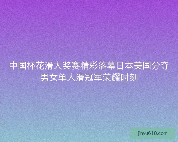 中国杯花滑大奖赛精彩落幕日本美国分夺男女单人滑冠军荣耀时刻