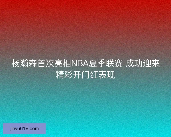 杨瀚森首次亮相NBA夏季联赛 成功迎来精彩开门红表现