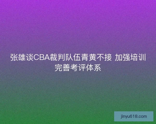 张雄谈CBA裁判队伍青黄不接 加强培训完善考评体系