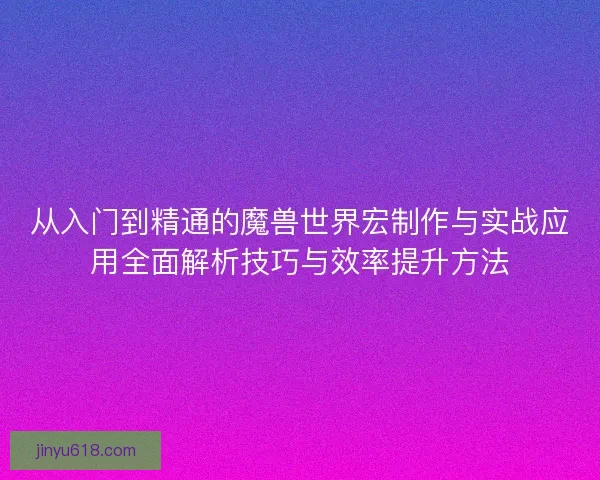 从入门到精通的魔兽世界宏制作与实战应用全面解析技巧与效率提升方法