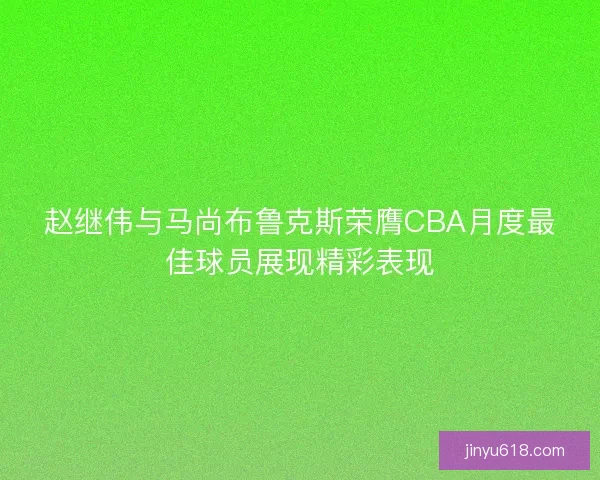 赵继伟与马尚布鲁克斯荣膺CBA月度最佳球员展现精彩表现
