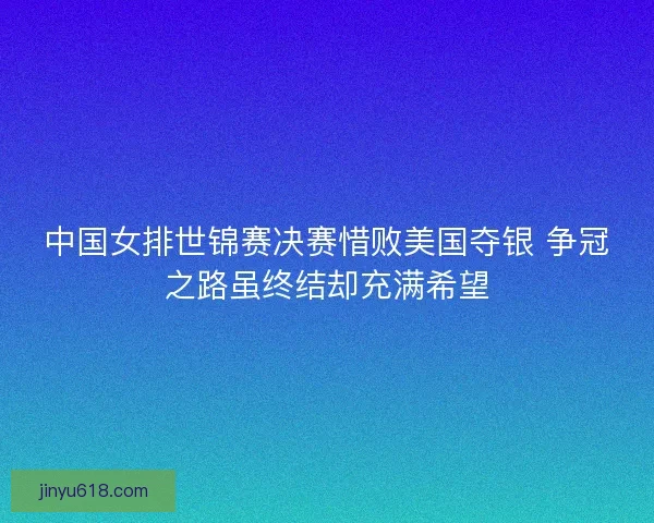 中国女排世锦赛决赛惜败美国夺银 争冠之路虽终结却充满希望