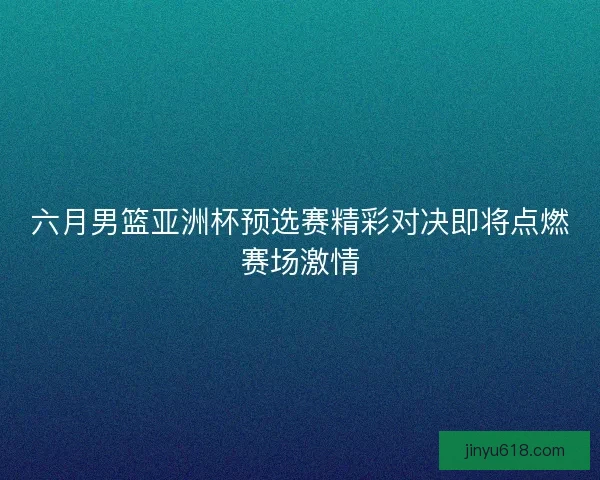 六月男篮亚洲杯预选赛精彩对决即将点燃赛场激情