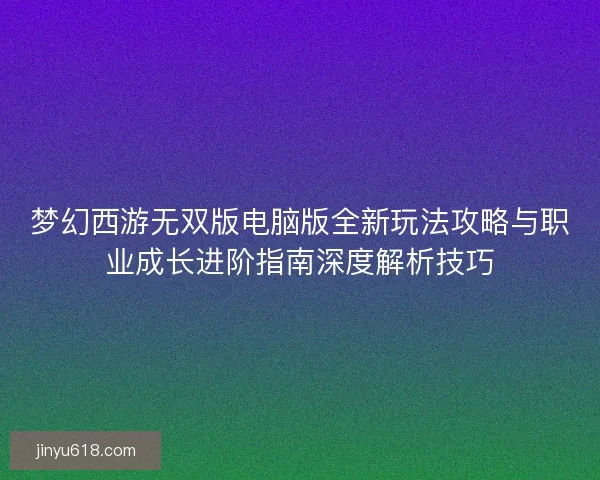 梦幻西游无双版电脑版全新玩法攻略与职业成长进阶指南深度解析技巧