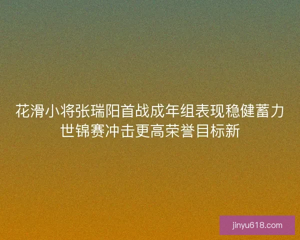 花滑小将张瑞阳首战成年组表现稳健蓄力世锦赛冲击更高荣誉目标新