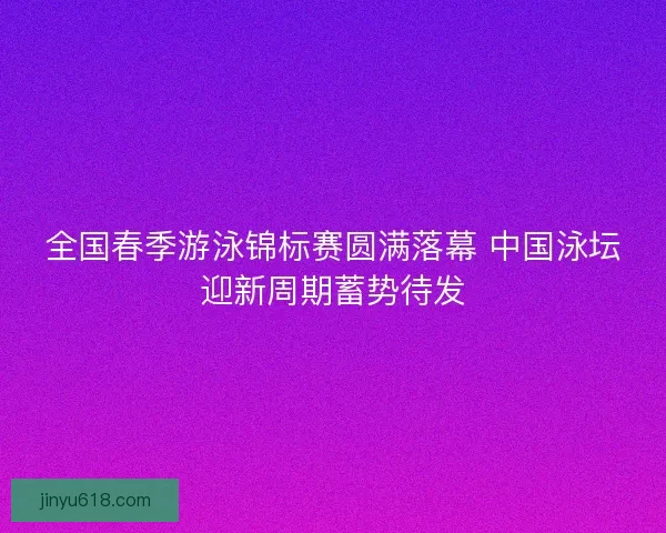 全国春季游泳锦标赛圆满落幕 中国泳坛迎新周期蓄势待发