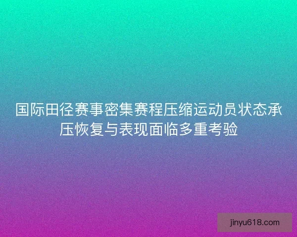 国际田径赛事密集赛程压缩运动员状态承压恢复与表现面临多重考验