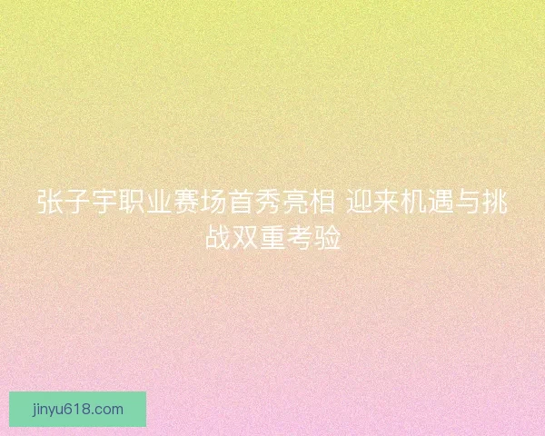张子宇职业赛场首秀亮相 迎来机遇与挑战双重考验