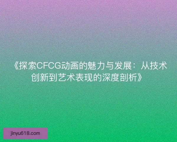 《探索CFCG动画的魅力与发展：从技术创新到艺术表现的深度剖析》
