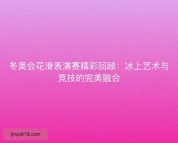 冬奥会花滑表演赛精彩回顾：冰上艺术与竞技的完美融合