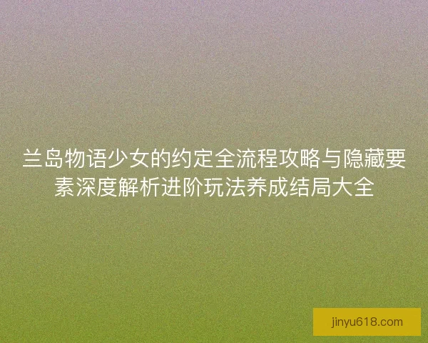 兰岛物语少女的约定全流程攻略与隐藏要素深度解析进阶玩法养成结局大全