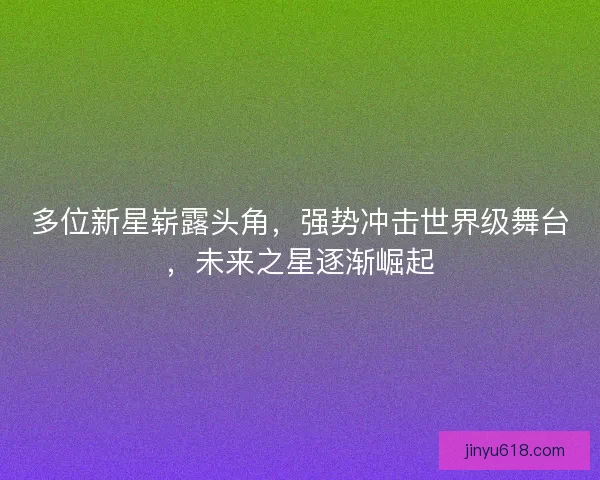 多位新星崭露头角，强势冲击世界级舞台，未来之星逐渐崛起
