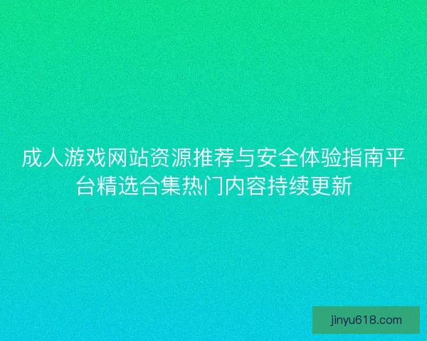成人游戏网站资源推荐与安全体验指南平台精选合集热门内容持续更新