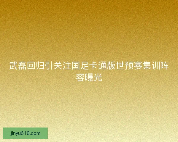 武磊回归引关注国足卡通版世预赛集训阵容曝光