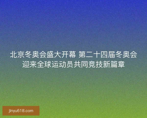 北京冬奥会盛大开幕 第二十四届冬奥会迎来全球运动员共同竞技新篇章