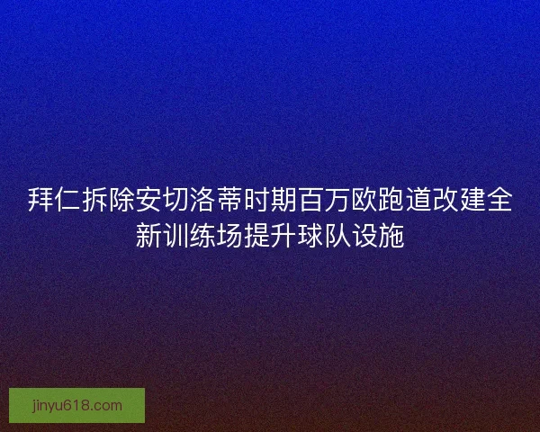 拜仁拆除安切洛蒂时期百万欧跑道改建全新训练场提升球队设施