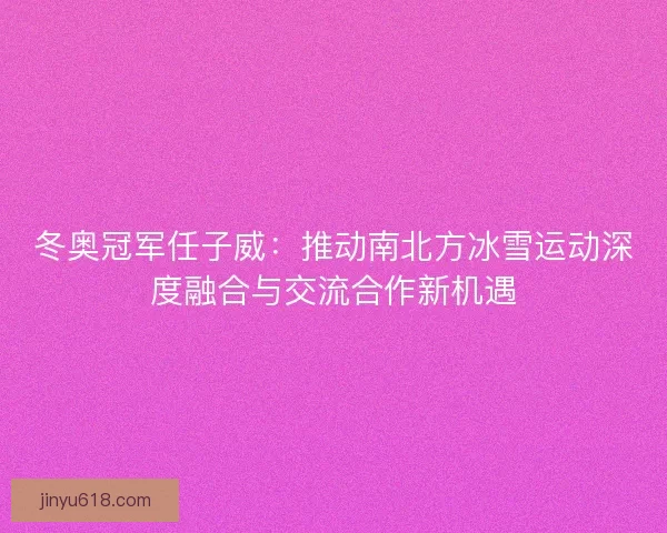 冬奥冠军任子威：推动南北方冰雪运动深度融合与交流合作新机遇